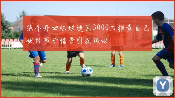 范乔丹回忆球迷因3000刀指责自己破坏串子情景引发热议