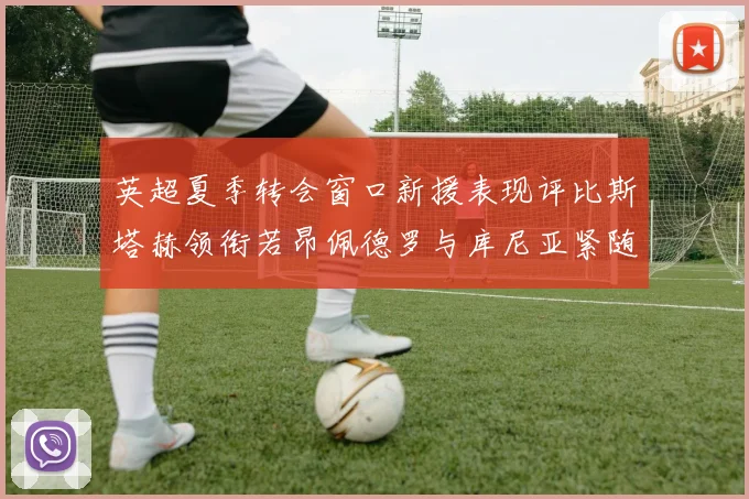 英超夏季转会窗口新援表现评比斯塔赫领衔若昂佩德罗与库尼亚紧随其后