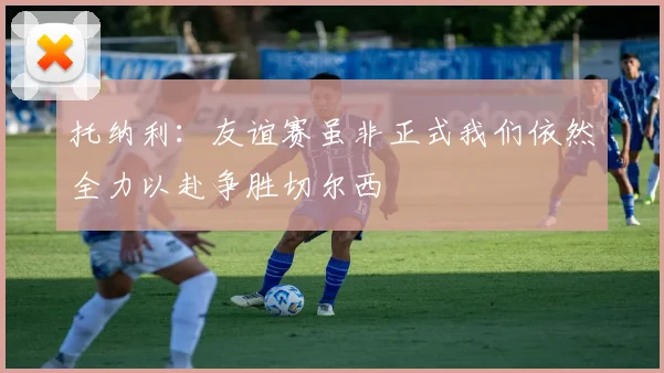 托纳利：友谊赛虽非正式我们依然全力以赴争胜切尔西