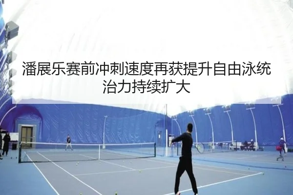 潘展乐赛前冲刺速度再获提升自由泳统治力持续扩大