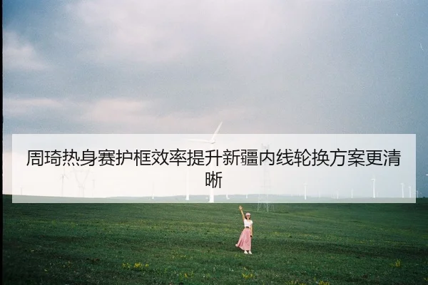 周琦热身赛护框效率提升新疆内线轮换方案更清晰